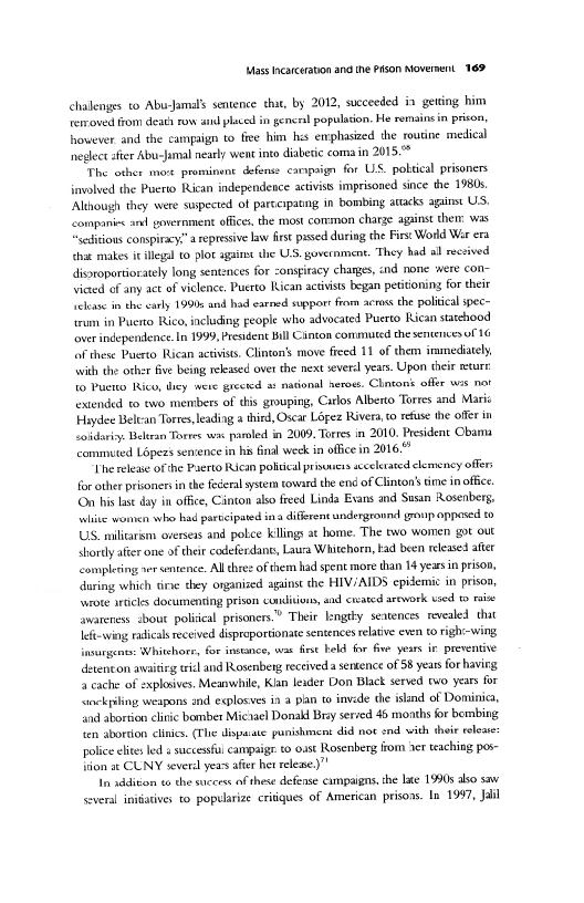 ass Inearceration and ine Pson Novernent 169)

challenges to Abu:Jamals sentence that, by 2012, succeeded in getting him
reiroved from death row aiid placed in gencral population. He remains in prison,
however and the campaign to fee him hes emphasized the routine medical
neglect afier Abu-Jamal neasly went into diabesic coma in 2015:

"The other movt prominent defense carpaign fir US. pobtical prisoners
involved the Puerto Rican independence activiss imprisoned since the 1980.
‘Although they were suspected of parcespanng in bombing attacks against US,
‘companis andl gavernient offices, the most common charge agains them: was
“seditious conspiray.” a repressive law first pissed during the First World War era
that makes i illegal to plot against che ULS. government. They had all ecsived
disroportiorately long sentences for conspiracy charges, nd none were con-
Viewed of any act of viclence, Puerto Rican activists began petitioning for their
clase in the carly 1990 and had earned support fram acras the politcal spec=
‘um in Puerto Rico, including people who advocated Puerto Rican statchood
lover independence. In 1999, President Bill Canton commuted che sentences of 16
ff these Puerto Rican activists, Clinton’s move fied 11 of them iramediately
With the other five being released over the next several years. Upon their returr
to Puerto Rice, they were grected

 

 

ional neroet. Chntons offer ws nat
extended to two members of ths grouping, Carlos Alberto Torres and Maris
Haydee Beltan Torres, leading a third, Oscar Lopez Rivera, to refuse the offer in
soar. Belran Torres was paroled in 2009, Tores in 2010, President Obama
commuted Lépezs sentence in his final week in ofic in 2016."

‘The release of the Puerto Rican pobtical prisowers accelerated clemency offers
foc other prisoners in the fora sytem toward the ene of Clinton’ cine inofie.
(On his lse day in office, Cinton also freed Linda Evans and Susan Rosenberg,
wite women who had partcipated ina diferent undergronnd group opposed to
US mliarsm oversexs and poke kllings at home. The two women got out
shorly after one of their codeferdane, Laura Whitehorn kad been released ater
completing wer sentence. Alldhes of them had spent more than 14 yeasin prison,
during which tine they organized aginst the HIV/AIDS epidemic in prison,
‘wrote articles documenting prison condi, and enated arework wed to mabe
awareness about poliical prisoners.” Their lengty seatences revealed that
left-wing radicals received disproportionate sentences relative even to righ:-wing

 

  

 

insurgents: Whitchore, for instance, war frst held for five years ir preventive
detencon avaitirg tre and Rosenberg eceived a sentence of 58 years for havirg
‘cache of explosives, Meanwhile, Klan leader Don Black served ew years for
‘sockyiling weapons and egplosives ia a plan to invede the island of Dominica,
and abortion clinic bomber Micael Donald Bry served 46 months for bombing
ten abortion clinics. (The dispauste punishment did not end with their lea:
police ets led « succesful campaigr to oast Rosenberg from ner teaching pos-
ition at CUNY several yeas after het relewe.)”

In addivon to the success af these defense campaigns, the le 1990s aso saw
several initiatives to poptlarize critiques of American prisons. In 1997, Jalil

